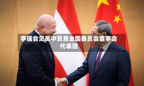 李强会见美中贸易全国委员会董事会代表团