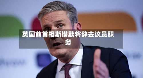英国前首相斯塔默将辞去议员职务